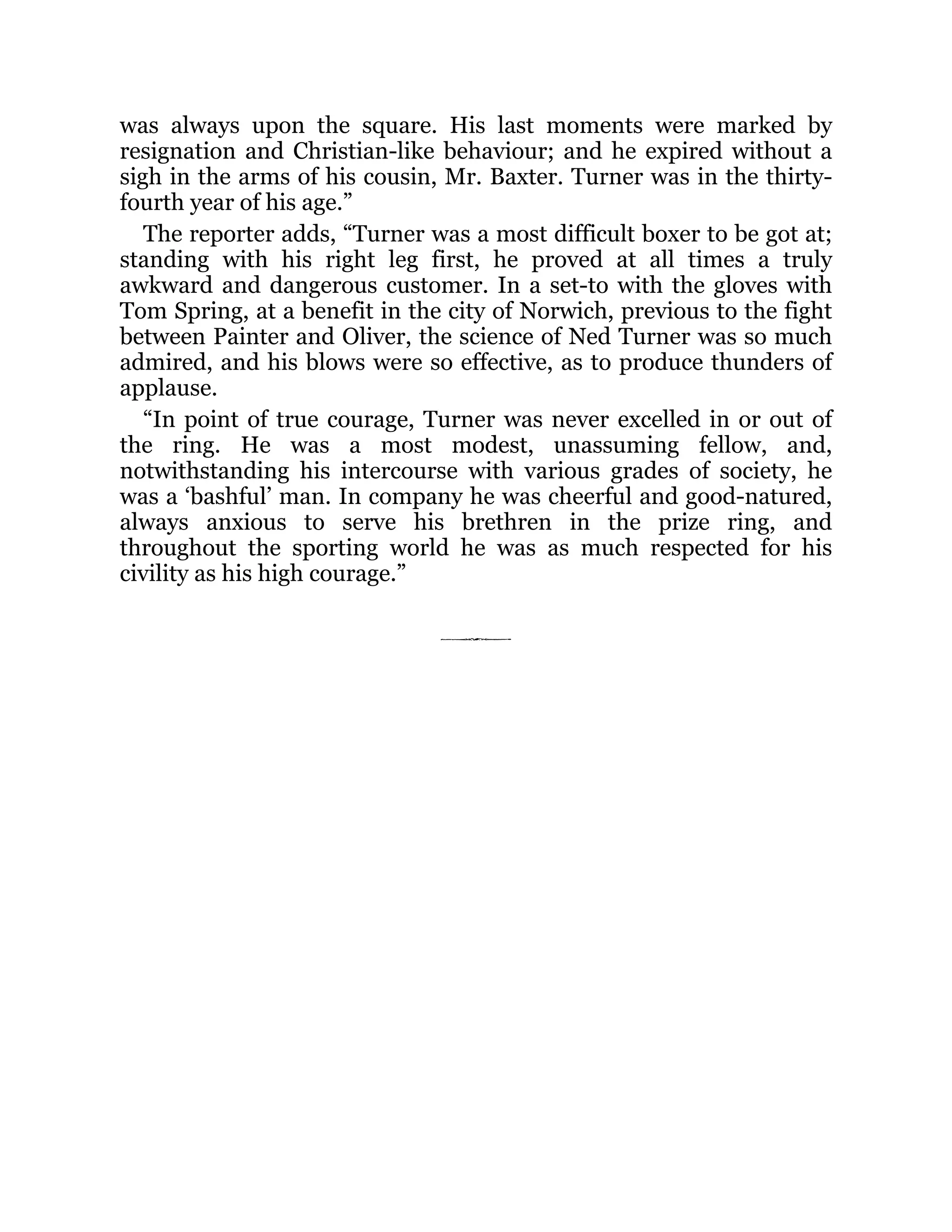 was always upon the square. His last moments were marked by
resignation and Christian-like behaviour; and he expired without a
sigh in the arms of his cousin, Mr. Baxter. Turner was in the thirty-
fourth year of his age.”
The reporter adds, “Turner was a most difficult boxer to be got at;
standing with his right leg first, he proved at all times a truly
awkward and dangerous customer. In a set-to with the gloves with
Tom Spring, at a benefit in the city of Norwich, previous to the fight
between Painter and Oliver, the science of Ned Turner was so much
admired, and his blows were so effective, as to produce thunders of
applause.
“In point of true courage, Turner was never excelled in or out of
the ring. He was a most modest, unassuming fellow, and,
notwithstanding his intercourse with various grades of society, he
was a ‘bashful’ man. In company he was cheerful and good-natured,
always anxious to serve his brethren in the prize ring, and
throughout the sporting world he was as much respected for his
civility as his high courage.”
 
