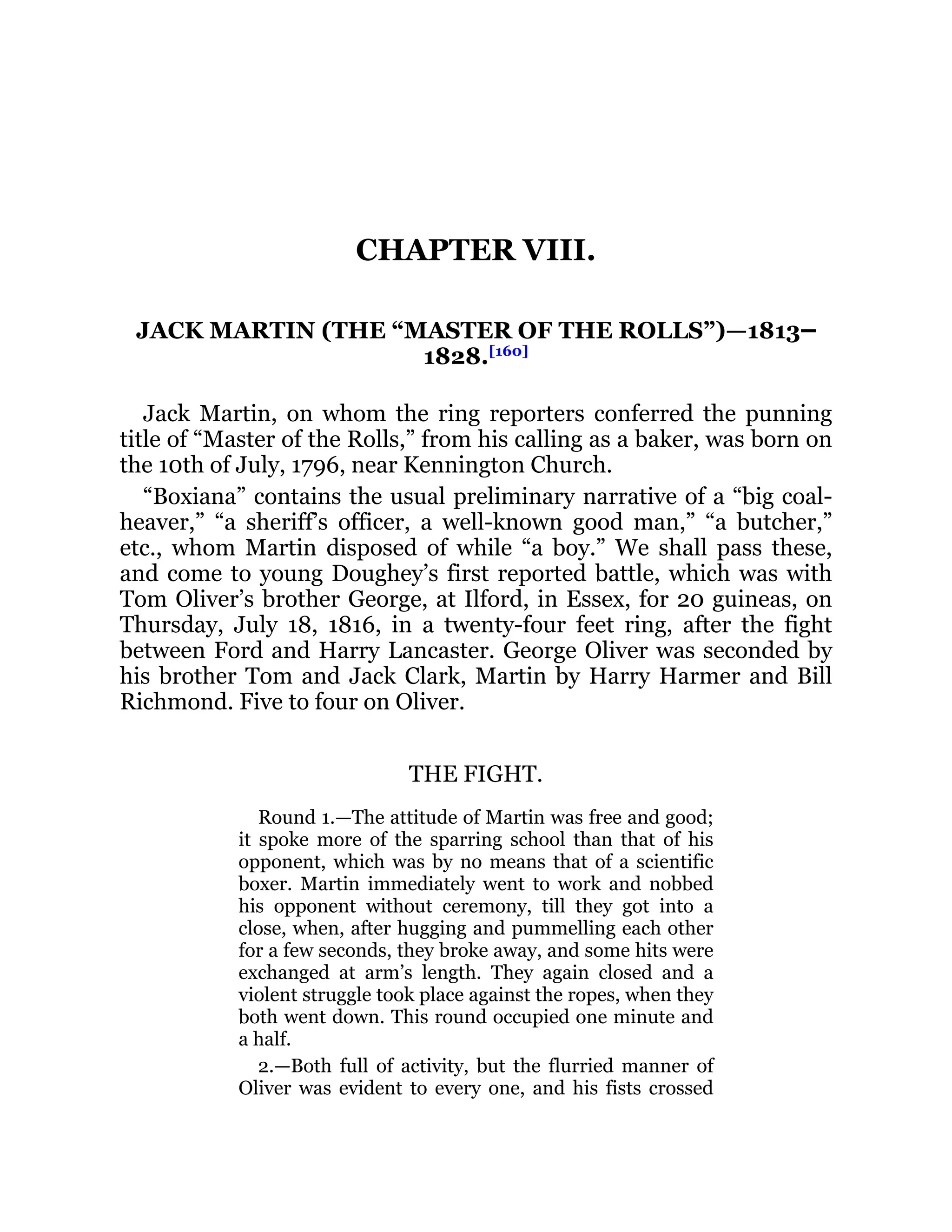 CHAPTER VIII.
JACK MARTIN (THE “MASTER OF THE ROLLS”)—1813‒
1828.[160]
Jack Martin, on whom the ring reporters conferred the punning
title of “Master of the Rolls,” from his calling as a baker, was born on
the 10th of July, 1796, near Kennington Church.
“Boxiana” contains the usual preliminary narrative of a “big coal-
heaver,” “a sheriff’s officer, a well-known good man,” “a butcher,”
etc., whom Martin disposed of while “a boy.” We shall pass these,
and come to young Doughey’s first reported battle, which was with
Tom Oliver’s brother George, at Ilford, in Essex, for 20 guineas, on
Thursday, July 18, 1816, in a twenty-four feet ring, after the fight
between Ford and Harry Lancaster. George Oliver was seconded by
his brother Tom and Jack Clark, Martin by Harry Harmer and Bill
Richmond. Five to four on Oliver.
THE FIGHT.
Round 1.—The attitude of Martin was free and good;
it spoke more of the sparring school than that of his
opponent, which was by no means that of a scientific
boxer. Martin immediately went to work and nobbed
his opponent without ceremony, till they got into a
close, when, after hugging and pummelling each other
for a few seconds, they broke away, and some hits were
exchanged at arm’s length. They again closed and a
violent struggle took place against the ropes, when they
both went down. This round occupied one minute and
a half.
2.—Both full of activity, but the flurried manner of
Oliver was evident to every one, and his fists crossed
 