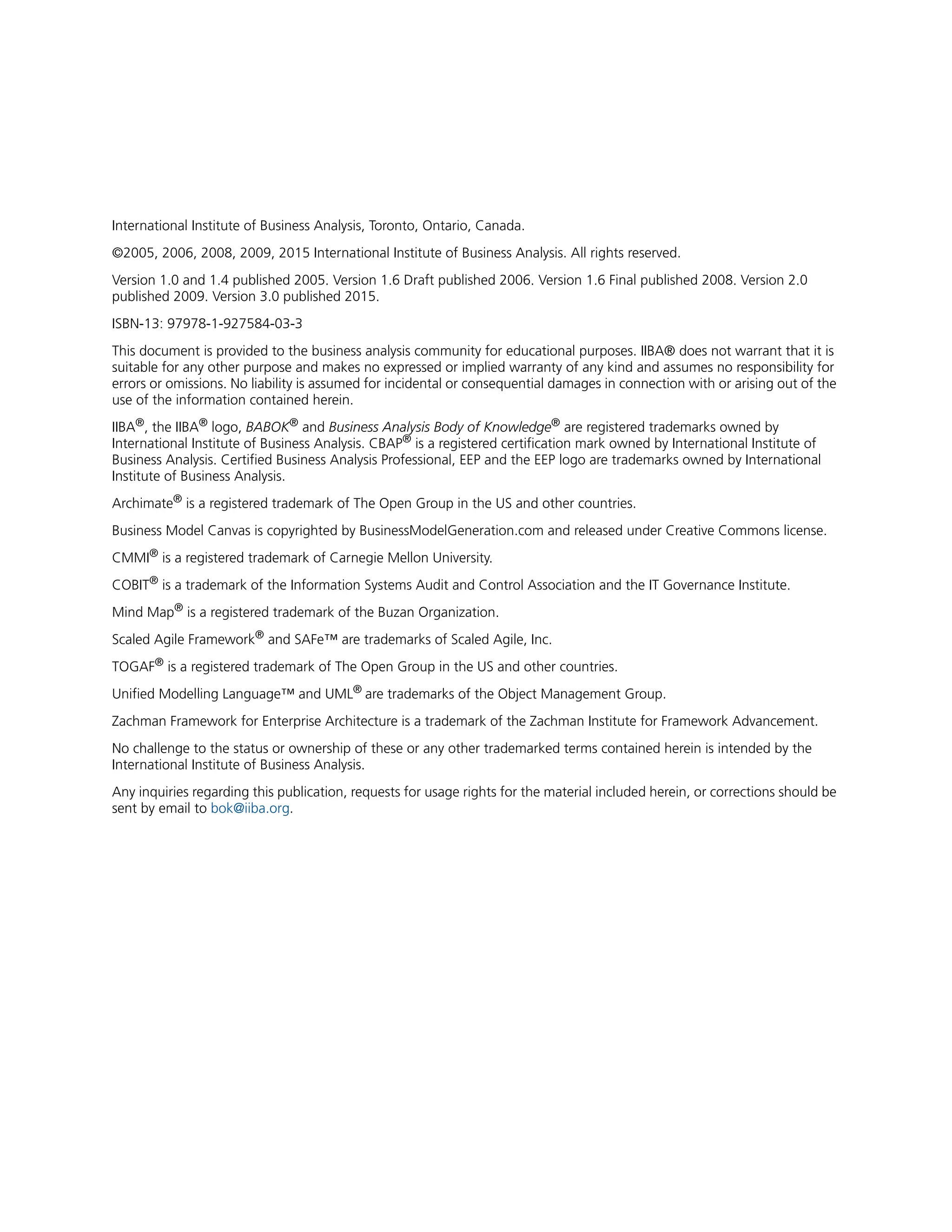 International Institute of Business Analysis, Toronto, Ontario, Canada.
©2005, 2006, 2008, 2009, 2015 International Institute of Business Analysis. All rights reserved.
Version 1.0 and 1.4 published 2005. Version 1.6 Draft published 2006. Version 1.6 Final published 2008. Version 2.0
published 2009. Version 3.0 published 2015.
ISBN-13: 97978-1-927584-03-3
This document is provided to the business analysis community for educational purposes. IIBA® does not warrant that it is
suitable for any other purpose and makes no expressed or implied warranty of any kind and assumes no responsibility for
errors or omissions. No liability is assumed for incidental or consequential damages in connection with or arising out of the
use of the information contained herein.
IIBA®
, the IIBA®
logo, BABOK®
and Business Analysis Body of Knowledge®
are registered trademarks owned by
International Institute of Business Analysis. CBAP®
is a registered certification mark owned by International Institute of
Business Analysis. Certified Business Analysis Professional, EEP and the EEP logo are trademarks owned by International
Institute of Business Analysis.
Archimate®
is a registered trademark of The Open Group in the US and other countries.
Business Model Canvas is copyrighted by BusinessModelGeneration.com and released under Creative Commons license.
CMMI®
is a registered trademark of Carnegie Mellon University.
COBIT®
is a trademark of the Information Systems Audit and Control Association and the IT Governance Institute.
Mind Map®
is a registered trademark of the Buzan Organization.
Scaled Agile Framework®
and SAFe™ are trademarks of Scaled Agile, Inc.
TOGAF®
is a registered trademark of The Open Group in the US and other countries.
Unified Modelling Language™ and UML®
are trademarks of the Object Management Group.
Zachman Framework for Enterprise Architecture is a trademark of the Zachman Institute for Framework Advancement.
No challenge to the status or ownership of these or any other trademarked terms contained herein is intended by the
International Institute of Business Analysis.
Any inquiries regarding this publication, requests for usage rights for the material included herein, or corrections should be
sent by email to bok@iiba.org.
 