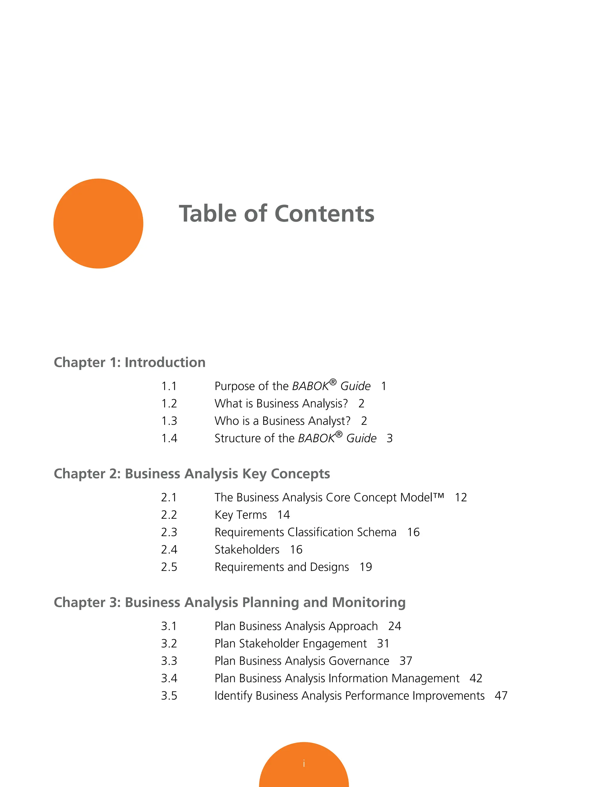 i
Table of Contents
Chapter 1: Introduction
1.1 Purpose of the BABOK®
Guide 1
1.2 What is Business Analysis? 2
1.3 Who is a Business Analyst? 2
1.4 Structure of the BABOK®
Guide 3
Chapter 2: Business Analysis Key Concepts
2.1 The Business Analysis Core Concept Model™ 12
2.2 Key Terms 14
2.3 Requirements Classification Schema 16
2.4 Stakeholders 16
2.5 Requirements and Designs 19
Chapter 3: Business Analysis Planning and Monitoring
3.1 Plan Business Analysis Approach 24
3.2 Plan Stakeholder Engagement 31
3.3 Plan Business Analysis Governance 37
3.4 Plan Business Analysis Information Management 42
3.5 Identify Business Analysis Performance Improvements 47
 