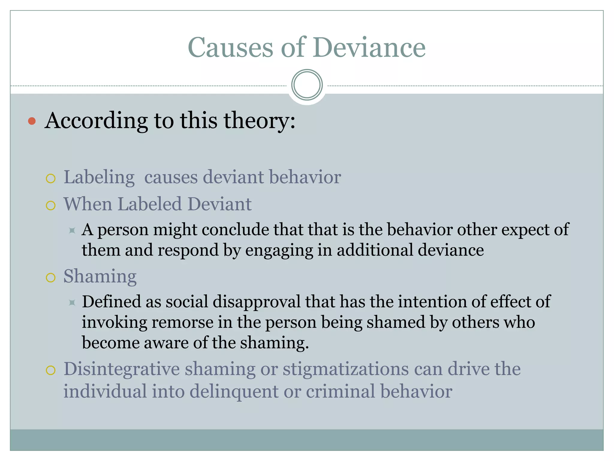 Causes of Deviance
 According to this theory:
 Labeling causes deviant behavior
 When Labeled Deviant
 A person might conclude that that is the behavior other expect of
them and respond by engaging in additional deviance
 Shaming
 Defined as social disapproval that has the intention of effect of
invoking remorse in the person being shamed by others who
become aware of the shaming.
 Disintegrative shaming or stigmatizations can drive the
individual into delinquent or criminal behavior
 
