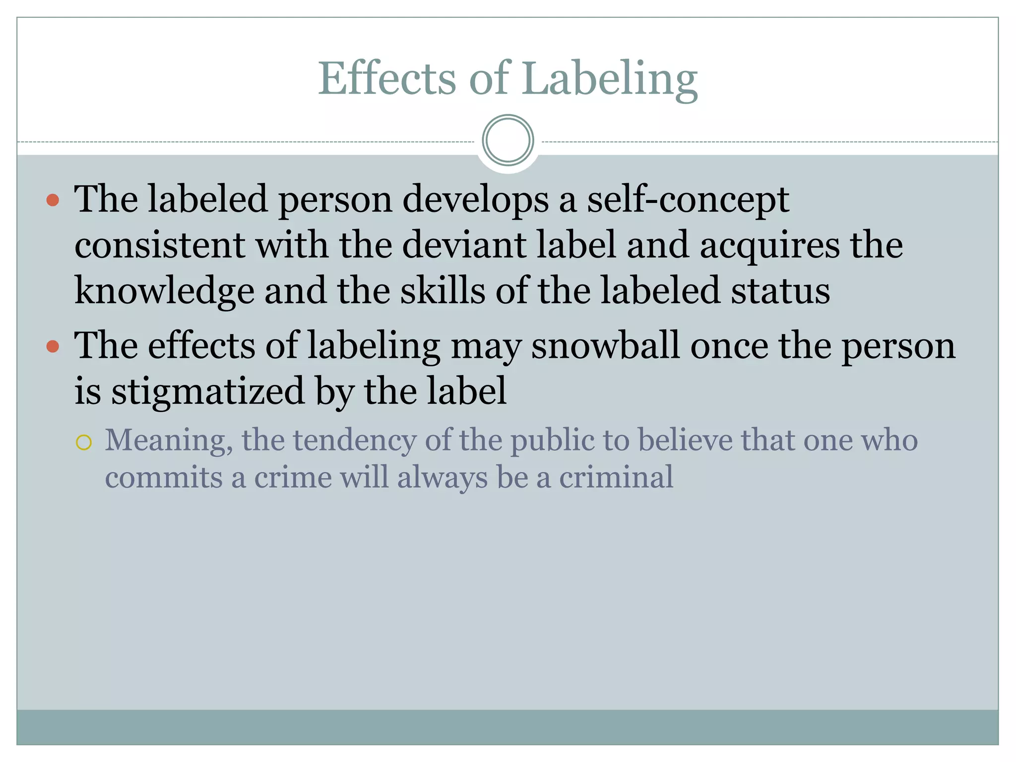 Effects of Labeling
 The labeled person develops a self-concept
consistent with the deviant label and acquires the
knowledge and the skills of the labeled status
 The effects of labeling may snowball once the person
is stigmatized by the label
 Meaning, the tendency of the public to believe that one who
commits a crime will always be a criminal
 