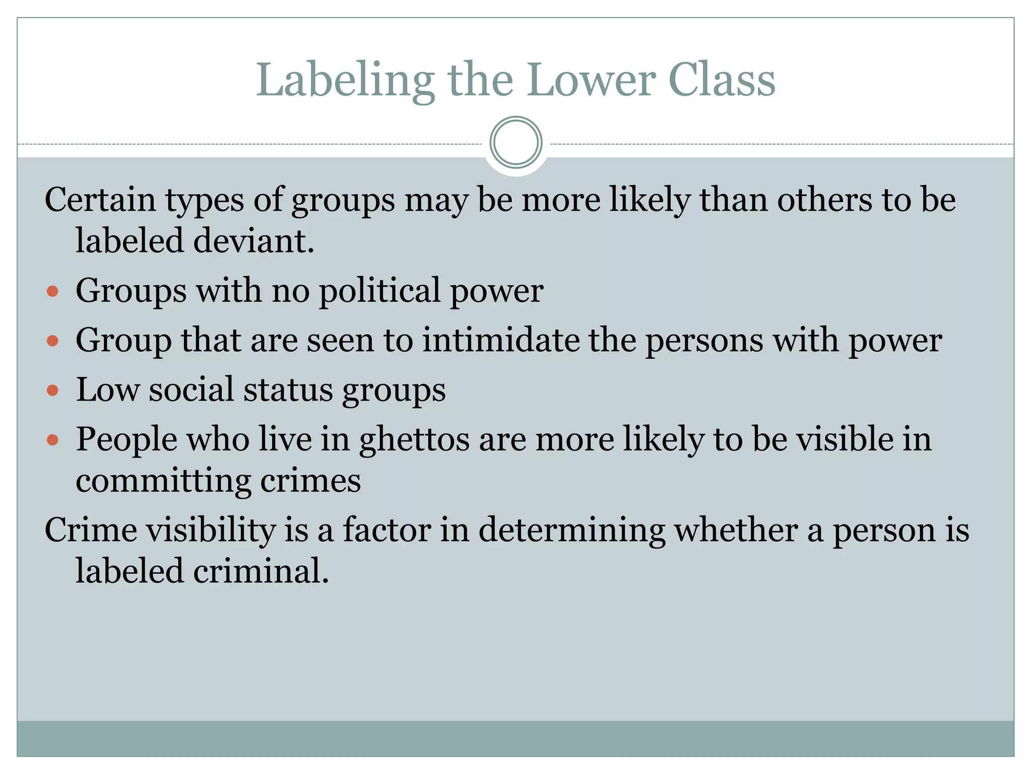 Labeling the Lower Class
Certain types of groups may be more likely than others to be
labeled deviant.
 Groups with no political power
 Group that are seen to intimidate the persons with power
 Low social status groups
 People who live in ghettos are more likely to be visible in
committing crimes
Crime visibility is a factor in determining whether a person is
labeled criminal.
 