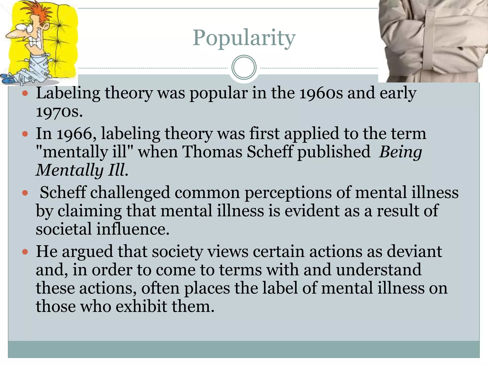 Popularity
 Labeling theory was popular in the 1960s and early
1970s.
 In 1966, labeling theory was first applied to the term
"mentally ill" when Thomas Scheff published Being
Mentally Ill.
 Scheff challenged common perceptions of mental illness
by claiming that mental illness is evident as a result of
societal influence.
 He argued that society views certain actions as deviant
and, in order to come to terms with and understand
these actions, often places the label of mental illness on
those who exhibit them.
 