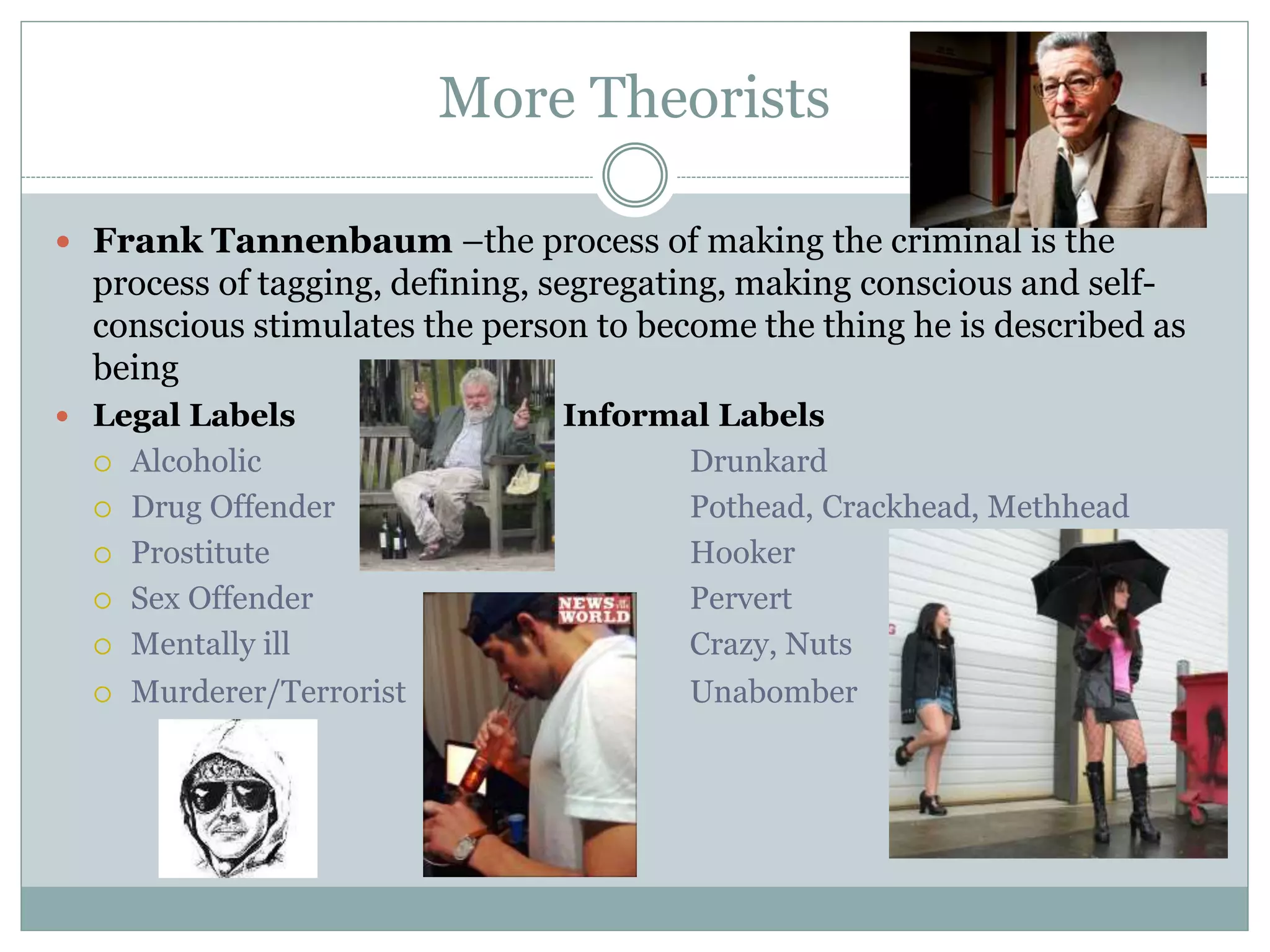 More Theorists
 Frank Tannenbaum –the process of making the criminal is the
process of tagging, defining, segregating, making conscious and self-
conscious stimulates the person to become the thing he is described as
being
 Legal Labels Informal Labels
 Alcoholic Drunkard
 Drug Offender Pothead, Crackhead, Methhead
 Prostitute Hooker
 Sex Offender Pervert
 Mentally ill Crazy, Nuts
 Murderer/Terrorist Unabomber
 
