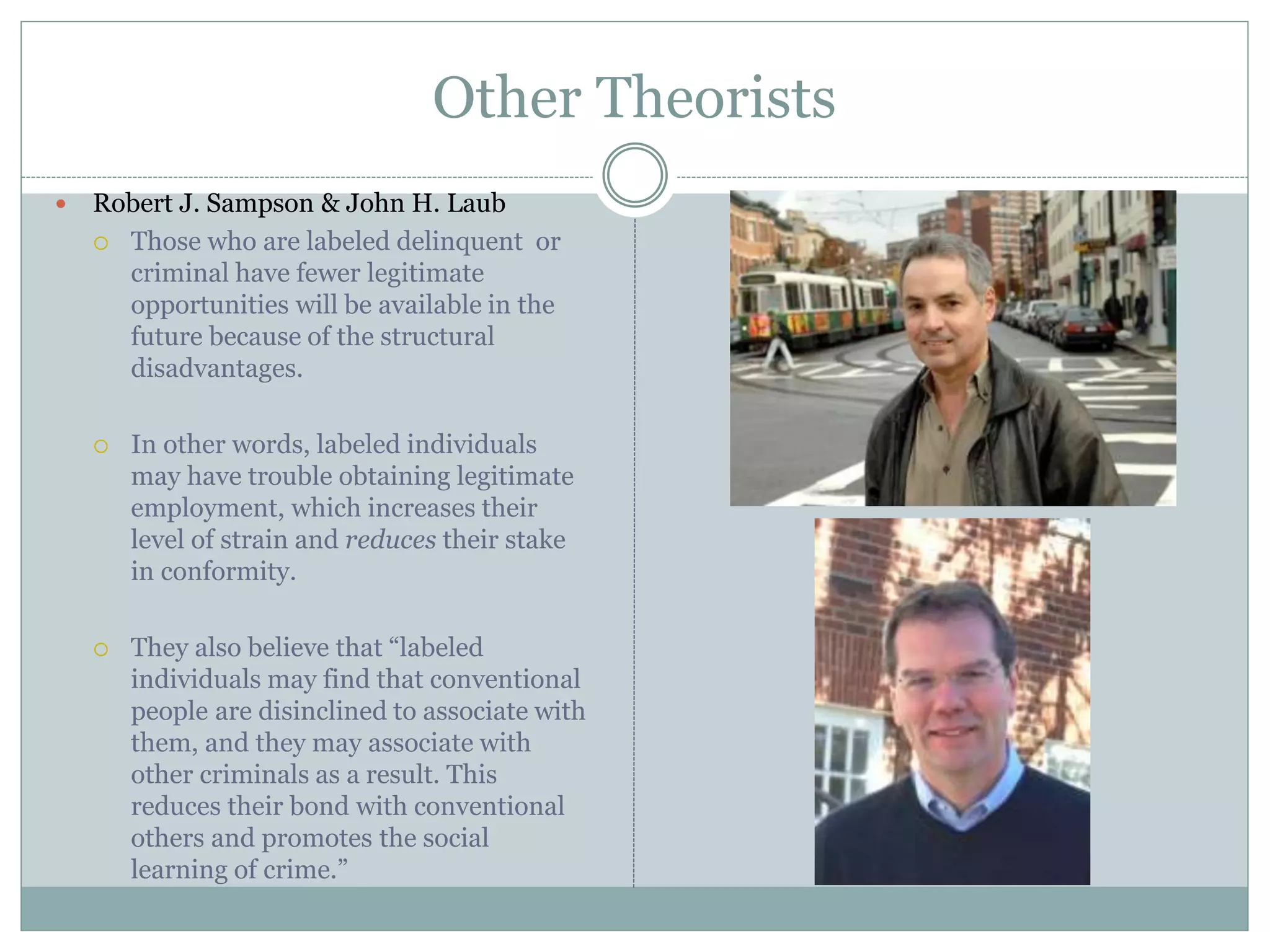 Other Theorists
 Robert J. Sampson & John H. Laub
 Those who are labeled delinquent or
criminal have fewer legitimate
opportunities will be available in the
future because of the structural
disadvantages.
 In other words, labeled individuals
may have trouble obtaining legitimate
employment, which increases their
level of strain and reduces their stake
in conformity.
 They also believe that “labeled
individuals may find that conventional
people are disinclined to associate with
them, and they may associate with
other criminals as a result. This
reduces their bond with conventional
others and promotes the social
learning of crime.”
 