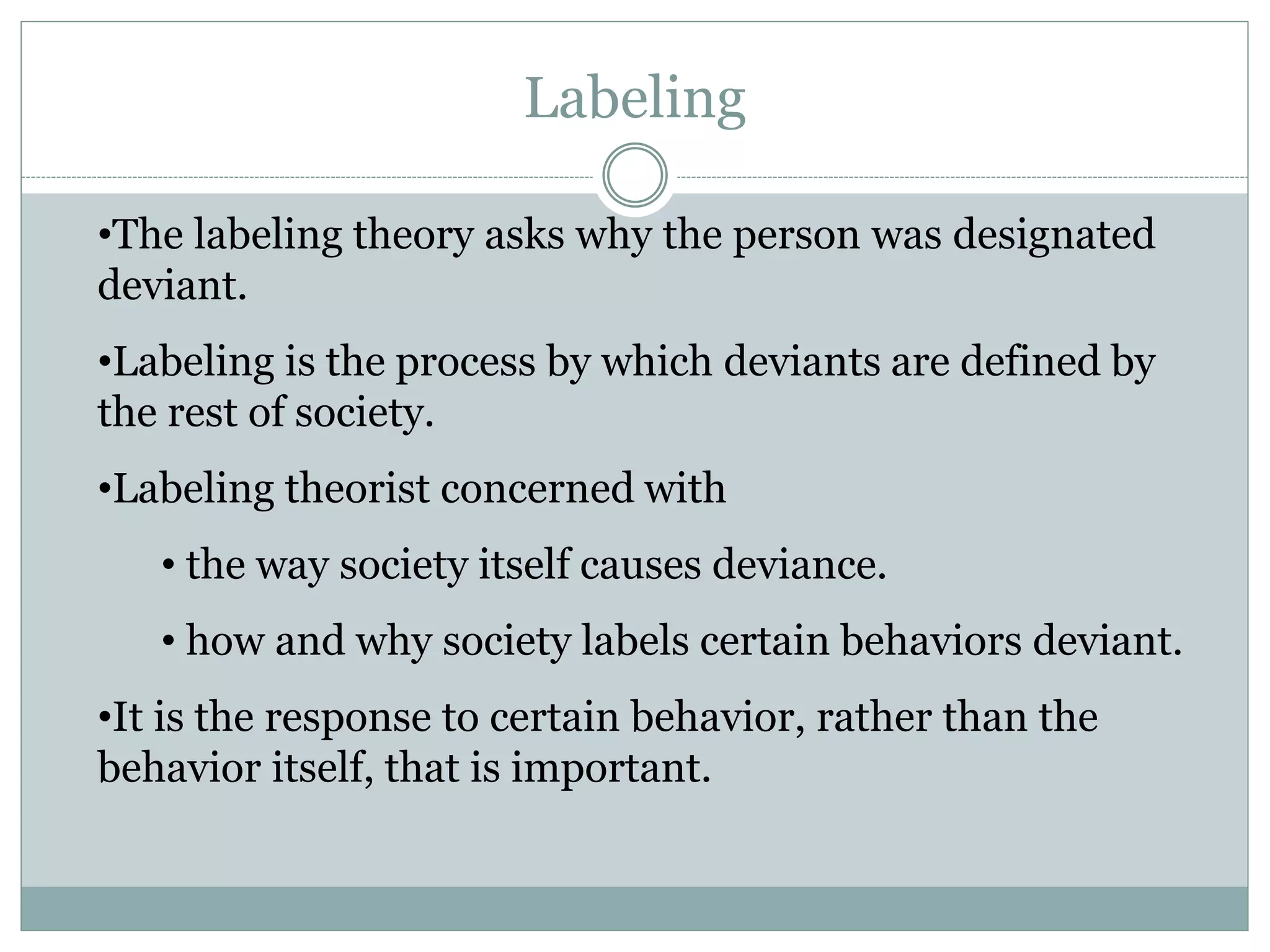 •The labeling theory asks why the person was designated
deviant.
•Labeling is the process by which deviants are defined by
the rest of society.
•Labeling theorist concerned with
• the way society itself causes deviance.
• how and why society labels certain behaviors deviant.
•It is the response to certain behavior, rather than the
behavior itself, that is important.
Labeling
 