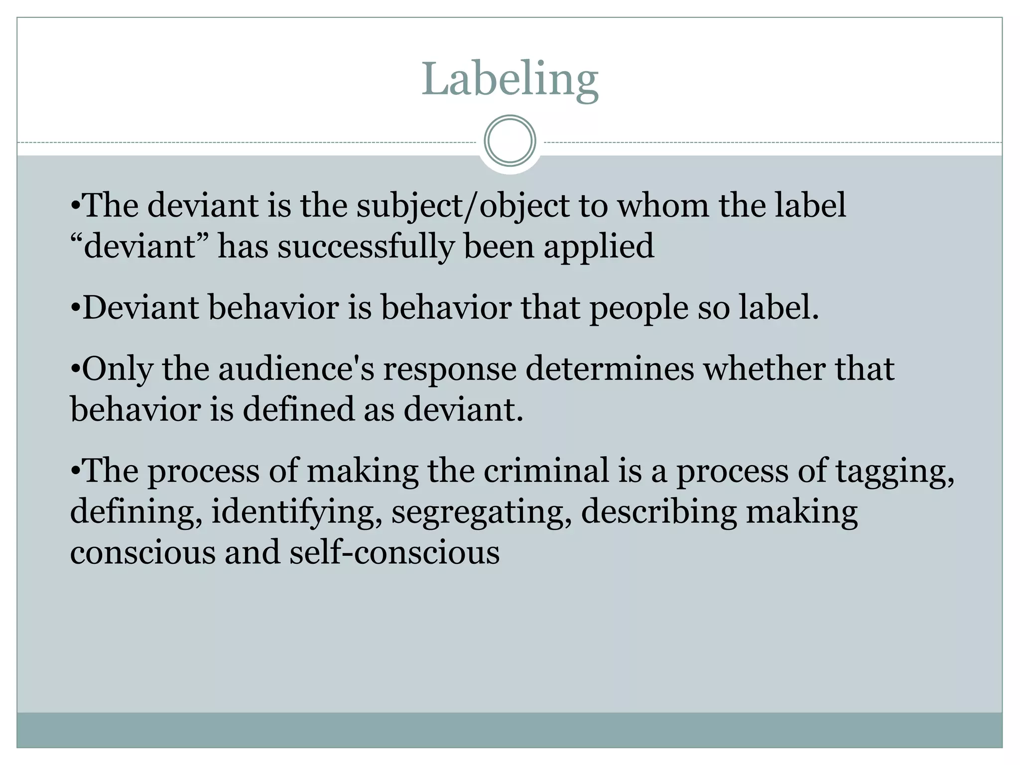 •The deviant is the subject/object to whom the label
“deviant” has successfully been applied
•Deviant behavior is behavior that people so label.
•Only the audience's response determines whether that
behavior is defined as deviant.
•The process of making the criminal is a process of tagging,
defining, identifying, segregating, describing making
conscious and self-conscious
Labeling
 