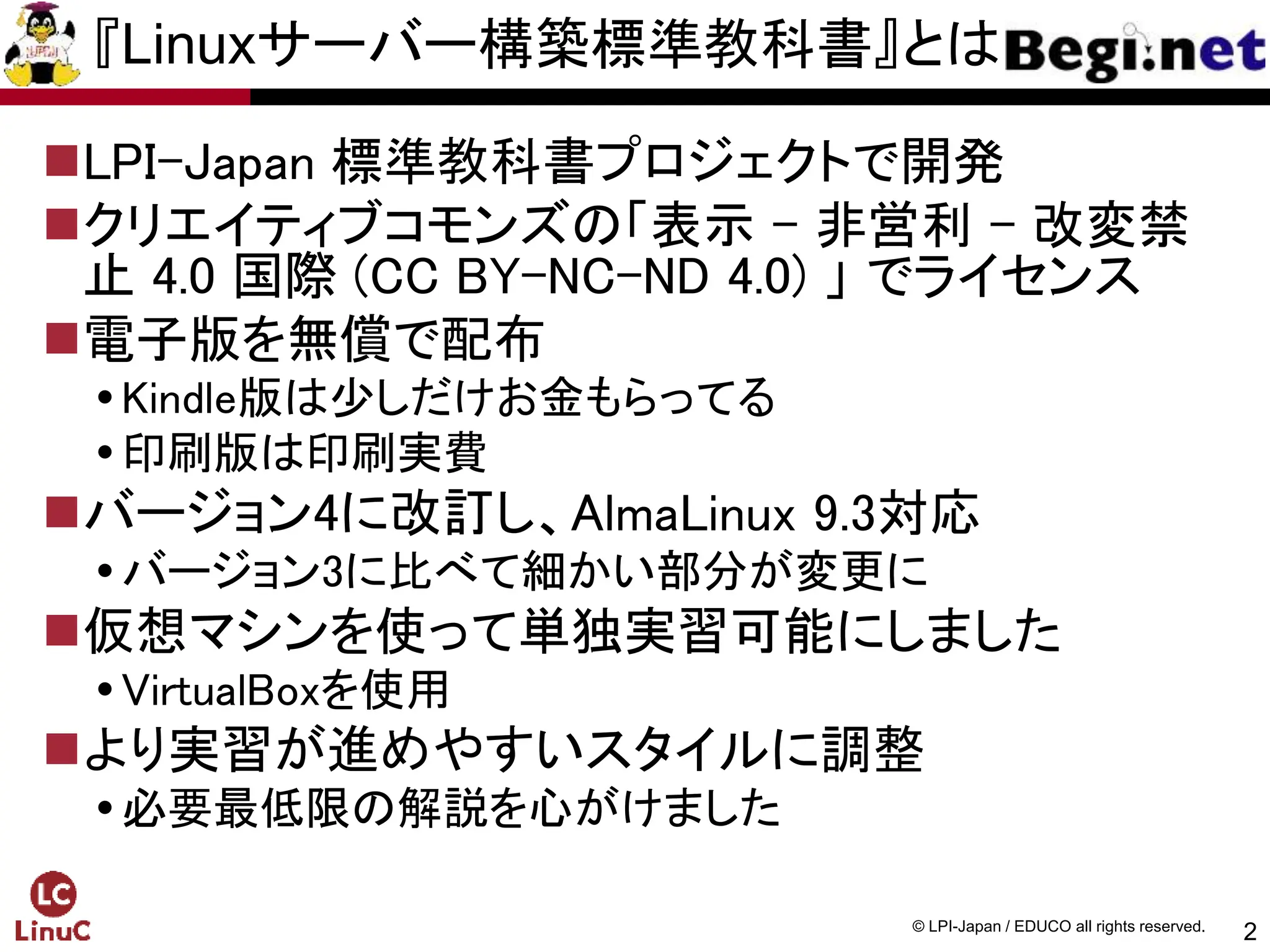 2
© LPI-Japan / EDUCO all rights reserved.
『Linuxサーバー構築標準教科書』とは
LPI-Japan 標準教科書プロジェクトで開発
クリエイティブコモンズの「表示 - 非営利 - 改変禁
止 4.0 国際 (CC BY-NC-ND 4.0) 」 でライセンス
電子版を無償で配布
Kindle版は少しだけお金もらってる
印刷版は印刷実費
バージョン4に改訂し、AlmaLinux 9.3対応
バージョン3に比べて細かい部分が変更に
仮想マシンを使って単独実習可能にしました
VirtualBoxを使用
より実習が進めやすいスタイルに調整
必要最低限の解説を心がけました
 