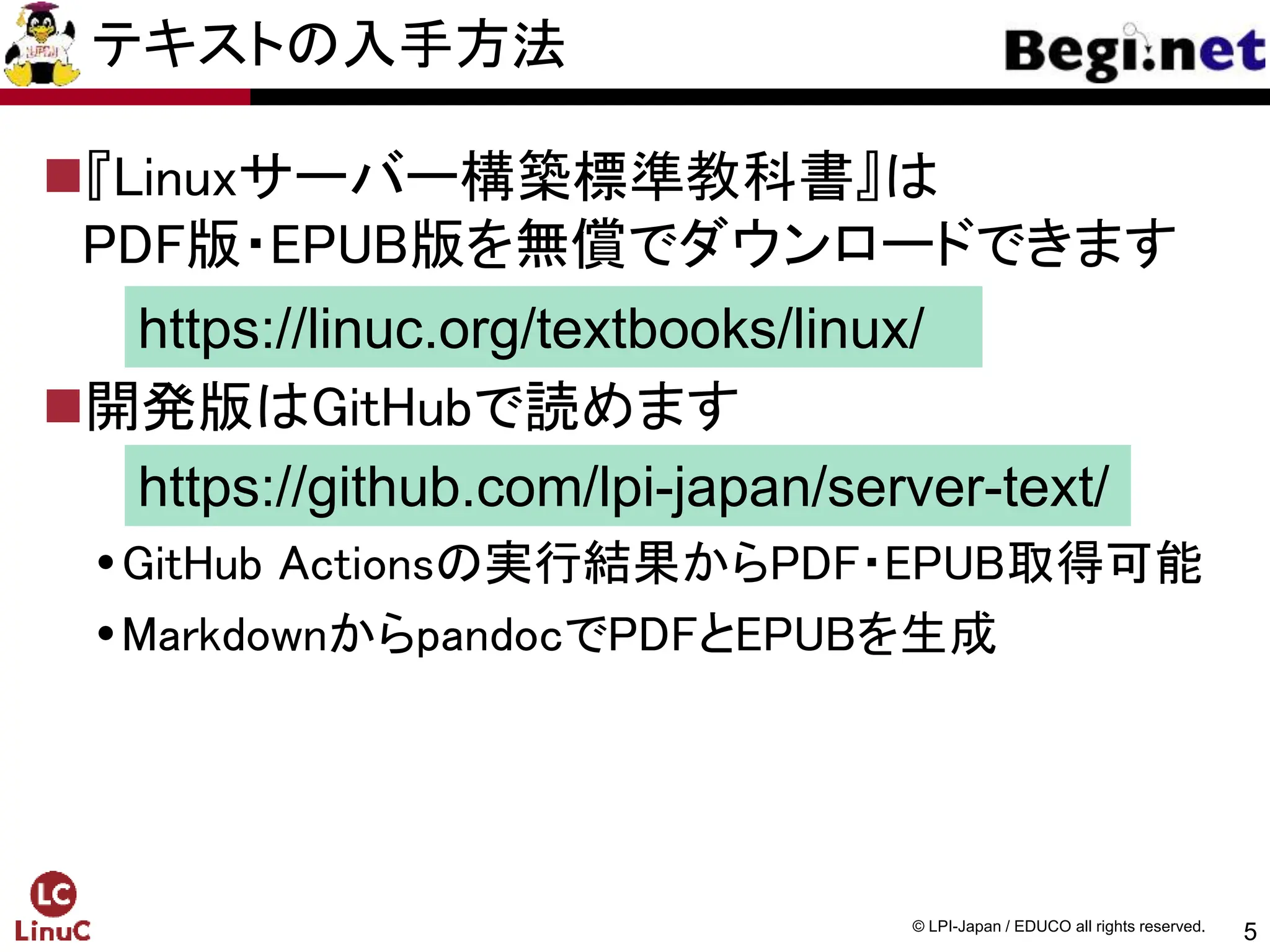 5
© LPI-Japan / EDUCO all rights reserved.
テキストの入手方法
『Linuxサーバー構築標準教科書』は
PDF版・EPUB版を無償でダウンロードできます
開発版はGitHubで読めます
GitHub Actionsの実行結果からPDF・EPUB取得可能
MarkdownからpandocでPDFとEPUBを生成
https://linuc.org/textbooks/linux/
https://github.com/lpi-japan/server-text/
 