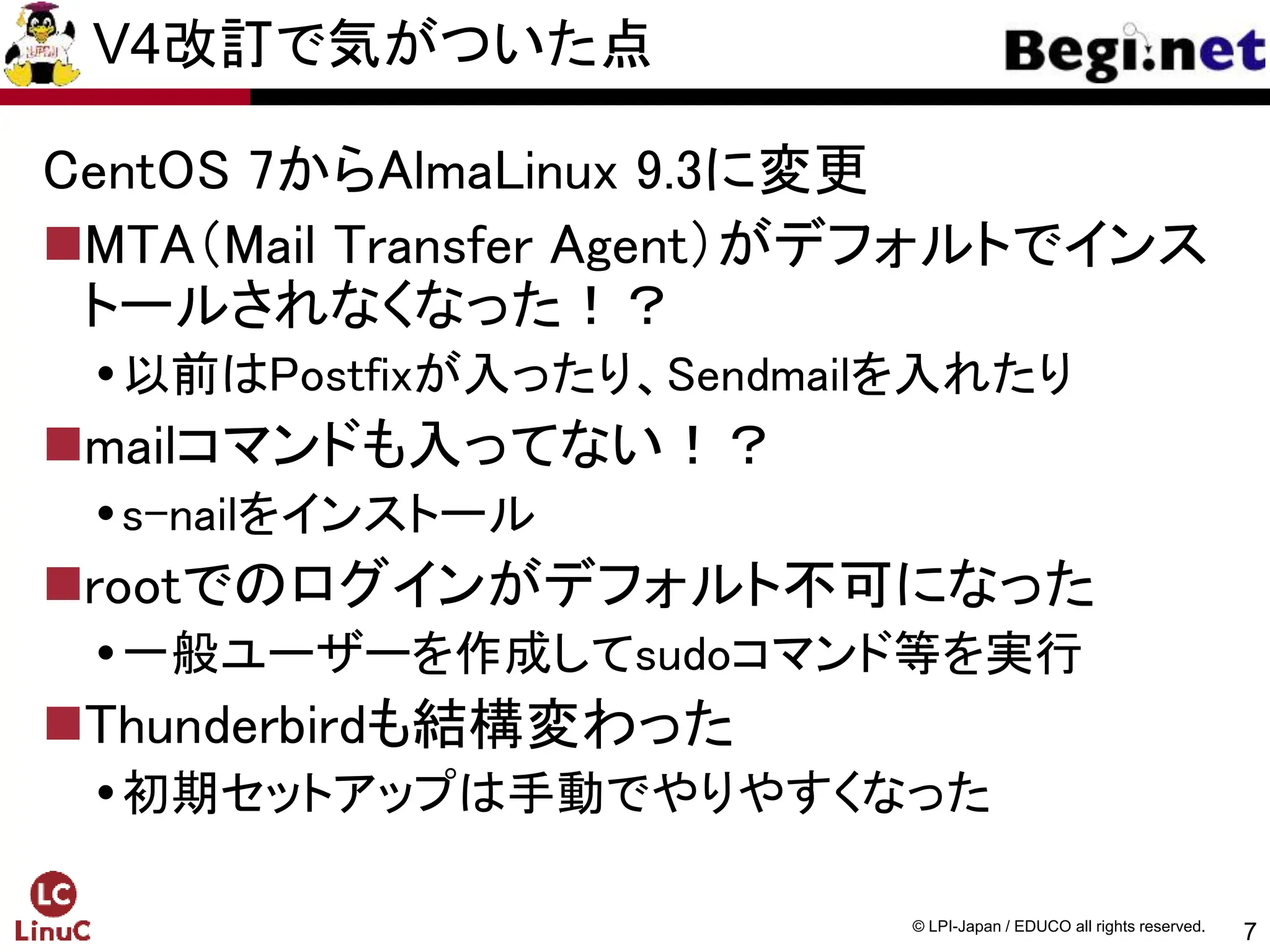 7
© LPI-Japan / EDUCO all rights reserved.
V4改訂で気がついた点
CentOS 7からAlmaLinux 9.3に変更
MTA（Mail Transfer Agent）がデフォルトでインス
トールされなくなった！？
以前はPostfixが入ったり、Sendmailを入れたり
mailコマンドも入ってない！？
s-nailをインストール
rootでのログインがデフォルト不可になった
一般ユーザーを作成してsudoコマンド等を実行
Thunderbirdも結構変わった
初期セットアップは手動でやりやすくなった
 
