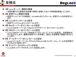4
© LPI-Japan / EDUCO all rights reserved.
章構成
 1章 Linuxサーバー構築の概要
 本教科書で行う実習の全体像や事前に説明しておくべき事項を解説しています。
 2章 仮想マシン環境の準備
 仮想マシンについての解説と、VirtualBoxのインストール、仮想マシンの作成を行い
ます。
 3章 Linuxのインストールと設定
 仮想マシンにLinuxをインストールします。
 4章 Webサーバーのインストールと設定
 LinuxにWebサーバーとしてApache HTTPサーバーをインストールします。
 5章 DNSサーバーのインストールと設定
 LinuxにDNSサーバーとしてBINDをインストールして、ドメインを設定し、名前解決が
行えるようにします。複数の仮想マシンを用意し、相互に名前解決で接続できるよう
にします。
 6章 メールサーバーのインストールと設定
 LinuxにメールサーバーとしてPostfixやDovecotをインストールし、メールの送受信が
行えるように設定します。
 7章 ネットワークとセキュリティの設定
 Linuxのネットワークやセキュリティを設定します。
 