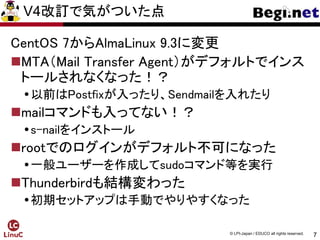 7
© LPI-Japan / EDUCO all rights reserved.
V4改訂で気がついた点
CentOS 7からAlmaLinux 9.3に変更
MTA（Mail Transfer Agent）がデフォルトでインス
トールされなくなった！？
以前はPostfixが入ったり、Sendmailを入れたり
mailコマンドも入ってない！？
s-nailをインストール
rootでのログインがデフォルト不可になった
一般ユーザーを作成してsudoコマンド等を実行
Thunderbirdも結構変わった
初期セットアップは手動でやりやすくなった
 