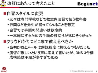 8
© LPI-Japan / EDUCO all rights reserved.
改訂にあたって考えたこと
自習スタイルに変更
元々は専門学校などで教室内演習で使う教科書
行間などを先生が補ってくれることを想定
自習では手順の間違いは致命的
一本線にするための手順の枝切りが死にそうだった
クラウド時代にどこまで教えるべきか
当初DNSとメールは解説程度に抑えるつもりだった
演習が欲しいという声に応えて書いたが、DNS 3台構
成構築は手順が多すぎて死ぬ
 