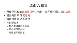 法術VS禱告
• 巴蘭見耶和華喜歡賜福與以色列，就不像前兩次去求法術
• 禱告有對象 法術也有
• 禱告是祈求 法術也是
• 差別是啥?
– 是心靈誠實不是手段
– 是獻祭不是獻技
– 是順服不是要求
 
