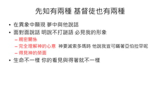 先知有兩種 基督徒也有兩種
• 在異象中顯現 夢中與他說話
• 面對面說話 明說不打謎語 必見我的形象
– 親密關係
– 完全理解神的心意 神要滅索多瑪時 他說我豈可瞞著亞伯拉罕呢
– 得見神的榮面
• 生命不一樣 你的看見與得著就不一樣
 