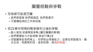 屬靈經驗與爭戰
• 你我都可能是巴蘭
– 我們是管道 我們是器皿 我們是運河
– 不要攔阻神的工作與祝福
• 民21章何珥瑪的戰爭勝利之後的爭戰
– 敵人害怕 就會開啟爭戰 (屬世屬靈的戰場)
– 我們需要能力才能得勝 使徒行傳1:8
– 但聖靈降在我們身上，你們就必得著能力，並要在耶路撒冷、猶
太全地，和撒馬利亞，直到地極，做我的見證。
 