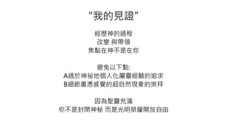 “我的見證”
經歷神的過程
改變 與帶領
焦點在神不是在你
避免以下點:
A過於神祕地個人化屬靈經驗的追求
B細節畫憑感覺的超自然現象的崇拜
因為聖靈充滿
你不是封閉神秘 而是光明榮耀開放自由
 