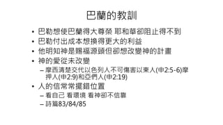 巴蘭的教訓
• 巴勒想使巴蘭得大尊榮 耶和華卻阻止得不到
• 巴勒付出成本想換得更大的利益
• 他明知神是賜福源頭但卻想改變神的計畫
• 神的愛從未改變
– 摩西清楚交代以色列人不可傷害以東人(申2:5-6)摩
押人(申2:9)和亞們人(申2:19)
• 人的信常常擺錯位置
– 看自己 看環境 看神卻不信靠
– 詩篇83/84/85
 