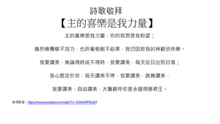 詩歌敬拜
【主的喜樂是我力量】
主的喜樂是我力量，你的救恩是我盼望；
雖然橄欖樹不效力，也許葡萄樹不結果，我仍因救我的神歡欣快樂。
我要讚美，無論得時或不得時，我要讚美，每天從日出到日落；
我心堅定於你，每天讚美不停，我要讚美，跳舞讚美，
我要讚美，自由讚美，大聲歡呼你是永遠得勝君王。
參考影音：https://www.youtube.com/watch?v=3UWvWF0ha54
 