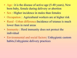 • Age : it is the disease of active age (5-40 years), New
born baby, female during delivery or abortion
• Sex : Higher incidence in males than females
• Occupation : Agricultural workers are at higher risk
• Rural –Urban difference:Incidence of tetanus is much
lower than in rural areas
• Immunity : Herd immunity does not protect the
individual
• Environmental and social factors: Unhygienic custom
habits,Unhygienic delivery practices
 