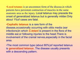 •Local tetanus is an uncommon form of the disease,in which
patients have persistent contraction of muscles in the same
anatomic area as the injury. Local tetanus may precede the
onset of generalized tetanus but is generally milder.Only
about 1%of cases are fatal.
•Cephalic tetanus is a rare form of the
disease,occasionally occurring with otitis media (ear
infections)in which C.tetani is present in the flora of the
middle ear,or following injuries to the head.There is
involvement of the cranial nerves,especially in the facial
area.
•The most common type (about 80%)of reported tetanus
is generalized tetanus .The disease usually presents
with a descending pattern.
 