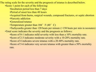 The rating scale for the severity and the prognosis of tetanus is described below.
•Score 1 point for each of the following:
•Incubation period less than 7 days
•Period of onset less than 48 hours
•Acquired from burns, surgical wounds, compound fractures, or septic abortion
•Narcotic addiction
•Generalized tetanus
•Temperature greater than 104°F (40°C)
•Tachycardia greater than 120 beats per minute (>150 beats per min in neonates)
•Total score indicates the severity and the prognosis as follows:
•Score of 0-1 indicates mild severity with less than a 10% mortality rate.
•Score of 2-3 indicates moderate severity with a 10-20% mortality rate.
•Score of 4 indicates severe tetanus with a 20-40% mortality rate.
•Score of 5-6 indicates very severe tetanus with greater than a 50% mortality
rate.
 