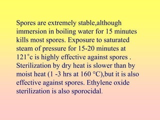 Spores are extremely stable,although
immersion in boiling water for 15 minutes
kills most spores. Exposure to saturated
steam of pressure for 15-20 minutes at
121°c is highly effective against spores .
Sterilization by dry heat is slower than by
moist heat (1 -3 hrs at 160 °C),but it is also
effective against spores. Ethylene oxide
sterilization is also sporocidal.
 