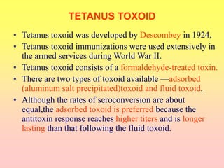 • Tetanus toxoid was developed by Descombey in 1924,
• Tetanus toxoid immunizations were used extensively in
the armed services during World War II.
• Tetanus toxoid consists of a formaldehyde-treated toxin.
• There are two types of toxoid available —adsorbed
(aluminum salt precipitated)toxoid and fluid toxoid.
• Although the rates of seroconversion are about
equal,the adsorbed toxoid is preferred because the
antitoxin response reaches higher titers and is longer
lasting than that following the fluid toxoid.
TETANUS TOXOID
 