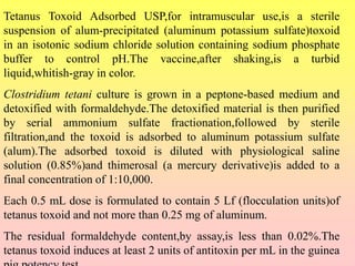 Tetanus Toxoid Adsorbed USP,for intramuscular use,is a sterile
suspension of alum-precipitated (aluminum potassium sulfate)toxoid
in an isotonic sodium chloride solution containing sodium phosphate
buffer to control pH.The vaccine,after shaking,is a turbid
liquid,whitish-gray in color.
Clostridium tetani culture is grown in a peptone-based medium and
detoxified with formaldehyde.The detoxified material is then purified
by serial ammonium sulfate fractionation,followed by sterile
filtration,and the toxoid is adsorbed to aluminum potassium sulfate
(alum).The adsorbed toxoid is diluted with physiological saline
solution (0.85%)and thimerosal (a mercury derivative)is added to a
final concentration of 1:10,000.
Each 0.5 mL dose is formulated to contain 5 Lf (flocculation units)of
tetanus toxoid and not more than 0.25 mg of aluminum.
The residual formaldehyde content,by assay,is less than 0.02%.The
tetanus toxoid induces at least 2 units of antitoxin per mL in the guinea
 