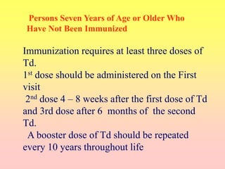 Immunization requires at least three doses of
Td.
1st dose should be administered on the First
visit
2nd dose 4 – 8 weeks after the first dose of Td
and 3rd dose after 6 months of the second
Td.
A booster dose of Td should be repeated
every 10 years throughout life
Persons Seven Years of Age or Older Who
Have Not Been Immunized
 