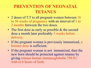 PREVENTION OF NEONATAL
TETANUS
• 2 doses of T.T to all pregnant women between 16
to 36 weeks of pregnancy with an interval of 1 to
2 months between the two doses.
• The first dose as early as possible & the second
dose a month later preferably 3 weeks before
delivery.
• If the pregnant woman is previously immunized, a
booster dose is sufficient.
• If the pregnant woman is not immunized, then the
new born should be protected against tetanus by
giving tetanus human immunoglobulin 750 IU
with in 6 hours of birth.
 