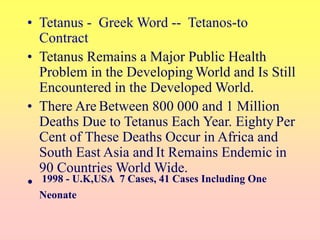 • Tetanus - Greek Word -- Tetanos-to
Contract
• Tetanus Remains a Major Public Health
Problem in the DevelopingWorld and Is Still
Encountered in the Developed World.
• There Are Between 800 000 and 1 Million
Deaths Due to Tetanus Each Year. Eighty Per
Cent of These Deaths Occur in Africa and
South East Asia and It Remains Endemic in
90 Countries World Wide.
• 1998 - U.K,USA 7 Cases, 41 Cases Including One
Neonate
 