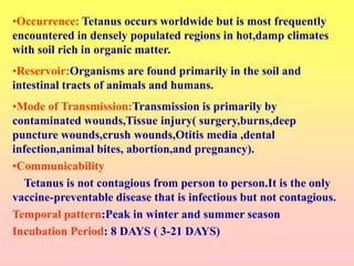 •Occurrence: Tetanus occurs worldwide but is most frequently
encountered in densely populated regions in hot,damp climates
with soil rich in organic matter.
•Reservoir:Organisms are found primarily in the soil and
intestinal tracts of animals and humans.
•Mode of Transmission:Transmission is primarily by
contaminated wounds,Tissue injury( surgery,burns,deep
puncture wounds,crush wounds,Otitis media ,dental
infection,animal bites, abortion,and pregnancy).
•Communicability
Tetanus is not contagious from person to person.It is the only
vaccine-preventable disease that is infectious but not contagious.
Temporal pattern:Peak in winter and summer season
Incubation Period: 8 DAYS ( 3-21 DAYS)
 