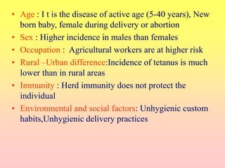 • Age : I t is the disease of active age (5-40 years), New
born baby, female during delivery or abortion
• Sex : Higher incidence in males than females
• Occupation : Agricultural workers are at higher risk
• Rural –Urban difference:Incidence of tetanus is much
lower than in rural areas
• Immunity : Herd immunity does not protect the
individual
• Environmental and social factors: Unhygienic custom
habits,Unhygienic delivery practices
 