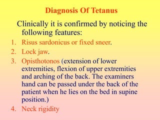 Diagnosis Of Tetanus
Clinically it is confirmed by noticing the
following features:
1. Risus sardonicus or fixed sneer.
2. Lock jaw.
3. Opisthotonos (extension of lower
extremities, flexion of upper extremities
and arching of the back. The examiners
hand can be passed under the back of the
patient when he lies on the bed in supine
position.)
4. Neck rigidity
 