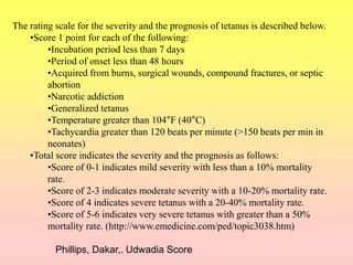 The rating scale for the severity and the prognosis of tetanus is described below.
•Score 1 point for each of the following:
•Incubation period less than 7 days
•Period of onset less than 48 hours
•Acquired from burns, surgical wounds, compound fractures, or septic
abortion
•Narcotic addiction
•Generalized tetanus
•Temperature greater than 104°F (40°C)
•Tachycardia greater than 120 beats per minute (>150 beats per min in
neonates)
•Total score indicates the severity and the prognosis as follows:
•Score of 0-1 indicates mild severity with less than a 10% mortality
rate.
•Score of 2-3 indicates moderate severity with a 10-20% mortality rate.
•Score of 4 indicates severe tetanus with a 20-40% mortality rate.
•Score of 5-6 indicates very severe tetanus with greater than a 50%
mortality rate. (http://www.emedicine.com/ped/topic3038.htm)
Phillips, Dakar,. Udwadia Score
 