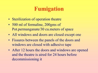 Fumigation
• Sterilization of operation theatre
• 500 ml of formaline, 200gms of
Pot.permanganate/30 cu.meters of space
• All windows and doors are closed except one
• Fissures between the panels of the doors and
windows are closed with adhesive tape
• After 12 hours the doors and windows are opened
and the theatre is aired for 24 hours before
decommissioning it
 