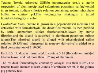 Tetanus Toxoid Adsorbed USP,for intramuscular use,is a sterile
suspension of alum-precipitated (aluminum potassium sulfate)toxoid
in an isotonic sodium chloride solution containing sodium phosphate
buffer to control pH.The vaccine,after shaking,is a turbid
liquid,whitish-gray in color.
Clostridium tetani culture is grown in a peptone-based medium and
detoxified with formaldehyde.The detoxified material is then purified
by serial ammonium sulfate fractionation,followed by sterile
filtration,and the toxoid is adsorbed to aluminum potassium sulfate
(alum).The adsorbed toxoid is diluted with physiological saline
solution (0.85%)and thimerosal (a mercury derivative)is added to a
final concentration of 1:10,000.
Each 0.5 mL dose is formulated to contain 5 Lf (flocculation units)of
tetanus toxoid and not more than 0.25 mg of aluminum.
The residual formaldehyde content,by assay,is less than 0.02%.The
tetanus toxoid induces at least 2 units of antitoxin per mL in the guinea
pig potency test.
 