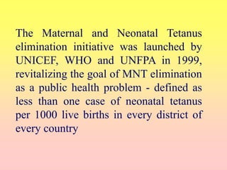 The Maternal and Neonatal Tetanus
elimination initiative was launched by
UNICEF, WHO and UNFPA in 1999,
revitalizing the goal of MNT elimination
as a public health problem - defined as
less than one case of neonatal tetanus
per 1000 live births in every district of
every country
 