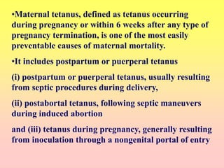 •Maternal tetanus, defined as tetanus occurring
during pregnancy or within 6 weeks after any type of
pregnancy termination, is one of the most easily
preventable causes of maternal mortality.
•It includes postpartum or puerperal tetanus
(i) postpartum or puerperal tetanus, usually resulting
from septic procedures during delivery,
(ii) postabortal tetanus, following septic maneuvers
during induced abortion
and (iii) tetanus during pregnancy, generally resulting
from inoculation through a nongenital portal of entry
 