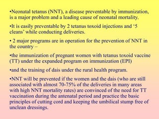 •Neonatal tetanus (NNT), a disease preventable by immunization,
is a major problem and a leading cause of neonatal mortality.
•It is easily preventable by 2 tetanus toxoid injections and ‘5
cleans’ while conducting deliveries.
• 2 major programs are in operation for the prevention of NNT in
the country –
•the immunization of pregnant women with tetanus toxoid vaccine
(TT) under the expanded program on immunization (EPI)
•and the training of dais under the rural health program.
•NNT will be prevented if the women and the dais (who are still
associated with almost 70-75% of the deliveries in many areas
with high NNT mortality rates) are convinced of the need for TT
vaccination during the antenatal period and practice the basic
principles of cutting cord and keeping the umbilical stump free of
unclean dressings.
 