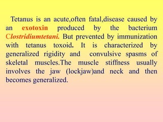 Tetanus is an acute,often fatal,disease caused by
an exotoxin produced by the bacterium
Clostridiumtetani. But prevented by immunization
with tetanus toxoid. It is characterized by
generalized rigidity and convulsive spasms of
skeletal muscles.The muscle stiffness usually
involves the jaw (lockjaw)and neck and then
becomes generalized.
 