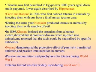 • Tetanus was first described in Egypt over 3000 years ago(Edwin
smith papyrus). It was again described by Hippocrates
•Carle and Rattone in 1884 who first noticed tetanus in animals by
injecting them with pus from a fatal human tetanus case.
•During the same year,Nicolaier produced tetanus in animals by
injecting them with samples of soil.
•In 1889,Kitasato isolated the organism from a human
victim,showed that it produced disease when injected into
animals,and reported that the toxin could be neutralized by specific
antibodies.
•Nocard demonstrated the protective effect of passively transferred
antitoxin,and passive immunization in humans
•Passive immunization and prophylaxis for tetanus during World
War I
•Tetanus Toxoid was first widely used during world war II
 