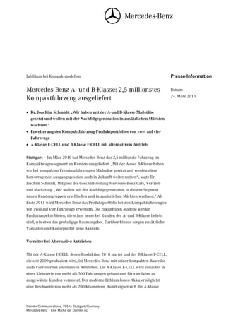 Jubiläum bei Kompaktmodellen                                                      Presse-Information

Mercedes-Benz A- und B-Klasse: 2,5 millionstes                                    Datum:
                                                                                  24. März 2010
Kompaktfahrzeug ausgeliefert
• Dr. Joachim Schmidt: „Wir haben mit der A-und B-Klasse Maßstäbe
  gesetzt und wollen mit der Nachfolgegeneration in zusätzlichen Märkten
  wachsen.“
• Erweiterung des Kompaktfahrzeug-Produktportfolios von zwei auf vier
  Fahrzeuge
• A-Klasse E-CELL und B-Klasse F-CELL mit alternativem Antrieb


Stuttgart – Im März 2010 hat Mercedes-Benz das 2,5 millionste Fahrzeug im
Kompaktwagensegment an Kunden ausgeliefert. „Mit der A-und B-Klasse haben
wir bei kompakten Premiumfahrzeugen Maßstäbe gesetzt und werden diese
hervorragende Ausgangsposition auch in Zukunft weiter nutzen“, sagte Dr.
Joachim Schmidt, Mitglied der Geschäftsleitung Mercedes-Benz Cars, Vertrieb
und Marketing. „Wir wollen mit der Nachfolgegeneration in diesem Segment
neuen Kundengruppen erschließen und in zusätzlichen Märkten wachsen.“ Ab
Ende 2011 wird Mercedes-Benz das Produktportfolio bei den Kompaktfahrzeugen
von zwei auf vier Fahrzeuge erweitern. Die zukünftigen Modelle werden
Produktaspekte bieten, die schon heute bei Kunden der A- und B-Klasse beliebt
sind, wie etwa das großzügige Raumangebot. Darüber hinaus sorgen zusätzliche
Varianten und Konzepte für neue Akzente.


Vorreiter bei Alternative Antrieben


Mit der A-Klasse E-CELL, deren Produktion 2010 startet und der B-Klasse F-CELL,
die seit 2009 produziert wird, ist Mercedes-Benz mit seiner kompakten Baureihe
auch Vorreiter bei alternativen Antrieben. Die A-Klasse E-CELL wird zunächst in
einer Kleinserie von mehr als 500 Fahrzeugen gebaut und für vier Jahre an
ausgewählte Kunden vermietet. Der moderne Lithium-Ionen-Akku ermöglicht
eine Reichweite von mehr als 200 Kilometern, damit eignet sich die A-Klasse



Daimler Communications, 70546 Stuttgart/Germany
Mercedes-Benz – Eine Marke der Daimler AG
 