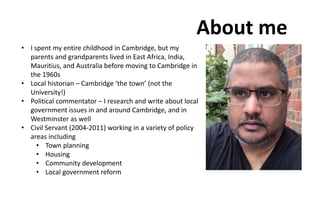 About me
• I spent my entire childhood in Cambridge, but my
parents and grandparents lived in East Africa, India,
Mauritius, and Australia before moving to Cambridge in
the 1960s
• Local historian – Cambridge ‘the town’ (not the
University!)
• Political commentator – I research and write about local
government issues in and around Cambridge, and in
Westminster as well
• Civil Servant (2004-2011) working in a variety of policy
areas including
• Town planning
• Housing
• Community development
• Local government reform
 
