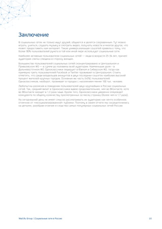 Заключение
В социальных сетях не только ищут друзей, общаются и делятся сокровенным. Тут можно
играть, учиться, слушать музыку и смотреть видео, получать новости и многое другое, что
может предоставить нам интернет. Такая универсализация соцсетей привела к тому, что
более 90% пользователей рунета в той или иной мере используют социальные сети.
Наиболее активные пользователи социальных сетей — люди в возрасте 25–34 лет, причем
аудитория слегка смещена в сторону женщин.
Большинство пользователей социальных сетей сконцентрировано в Центральном и
Приволжском ФО — в сумме до половины всей аудитории. Наименьшая доля – в
Дальневосточном ФО. Одноклассники лидируют в Южном и Сибирском ФО, тогда как
примерно треть пользователей Facebook и Twitter проживают в Центральном. Стоить
отметить, что среди владельцев аккаунтов в двух последних соцсетях наиболее высокий
процент жителей крупных городов. Основная же часть (43%) пользователей
Одноклассников, наоборот, проживает в городах с населением менее 100 тыс. человек.
Любопытны различия в поведении пользователей двух крупнейших в России социальных
сетей. Так, средний визит в Одноклассники вдвое продолжительнее, чем во ВКонтакте, хотя
во ВКонтакте заходят в 1,3 раза чаще. Кроме того, Одноклассники уверенно опережают
конкурента по общему количеству просмотренных за месяц страниц (более чем в 1,7 раза).
На сегодняшний день не имеет смысла рассматривать их аудиторию как нечто особенное,
отличное от «несоциализированной» публики. Поэтому в своем отчете мы сосредоточились
на деталях, разобрав отличия и сходства самых популярных социальных сетей России.
10Mail.Ru Group | Социальные сети в России
 