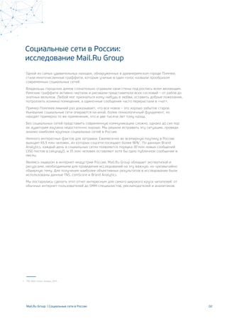 02Mail.Ru Group | Социальные сети в России
Социальные сети в России:
исследование Mail.Ru Group
Одной из самых удивительных находок, обнаруженных в древнеримском городе Помпеи,
стали многочисленные граффити, которые ученые в один голос назвали прообразом
современных социальных сетей.
Владельцы городских домов сознательно отдавали свои стены под роспись всем желающим.
Римские граффити активно чертили и рисовали представители всех сословий – от рабов до
знатных вельмож. Любой мог признаться кому-нибудь в любви, оставить добрые пожелания,
потроллить хозяина помещения, а одиночные сообщения часто перерастали в «чат».
Пример Помпеев лишний раз доказывает, что все новое – это хорошо забытое старое.
Нынешние социальные сети опираются на иной, более технологичный фундамент, но
находят примерно то же применение, что и две тысячи лет тому назад.
Без социальных сетей представить современную коммуникацию сложно, однако до сих пор
их аудитория изучена недостаточно хорошо. Мы решили исправить эту ситуацию, проведя
анализ наиболее крупных социальных сетей в России.
Немного интересных фактов для затравки. Ежемесячно во всемирную паутину в России
выходят 65,9 млн человек, из которых соцсети посещают более 90%1
. По данным Brand
Analytics, каждый день в социальных сетях появляется порядка 30 млн новых сообщений
(350 постов в секунду!), и 35 млн человек оставляют хотя бы одно публичное сообщение в
месяц.
Являясь лидером в интернет-индустрии России, Mail.Ru Group обладает экспертизой и
ресурсами, необходимыми для проведения исследований на эту важную, но чрезвычайно
обширную тему. Для получения наиболее объективных результатов в исследовании были
использованы данные TNS, comScore и Brand Analytics.
Мы постарались сделать этот отчет интересным для самого широкого круга читателей: от
обычных интернет-пользователей до SMM-специалистов, рекламодателей и аналитиков.
TNS Web-Index, январь 20141
 