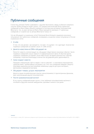 Публичные сообщения
Статистику авторов Twitter сравнивать с другими бесполезно, ввиду особенного формата
соцсети. Более интересно будет узнать, что среднестатистический автор публичных
сообщений из Моего Мира оказался примерно в полтора раза активнее пользователей
ВКонтакте. Так, на одно автора из Моего Мира приходится примерно 17 публичных
сообщений, в то время как на автора ВКонтакте только 125
.
Что же обсуждают в социальных сетях? Компания Brand Analytics выделила несколько
популярных тем публичных сообщений, основываясь на данных самых популярных в России
социальных сетях:
О себе
О том, что они делают, где находятся, что едят, что думают, что чувствуют. Количество
подобных сообщений составляет около 15 –20% потока.
Делятся новостями из СМИ и обсуждают их
Репостят новости, комментируют их, обсуждают общественно значимые события. Число
подобных сообщений сильно зависит от информационного фона. В обычное время
подобные сообщения составляют около 40% потока, во время резонансных событий
(например, открытие Олимпиады) количество обсуждений резко увеличивается.
Сами создают новости
Передают информацию, фото и видео с места событий – о спортивных мероприятиях,
происшествиях, чрезвычайных ситуациях и пр. Этот тип сообщений набирает обороты
благодаря широкому распространению мобильных средств доступа в интернет,
фотокамер и видеорегистраторов.
Обсуждают товары, услуги, мероприятия
Делятся своим потребительским опытом, впечатлениями от просмотренных фильмов,
дают рекомендации другим пользователям.
Постят развлекательный контент
В эту группу сообщений входят шутки, столь любимые пользователями картинки с
котиками и другими милыми зверушками, красивые снимки и так далее.
09
Brand Analytics, январь 2014. Публичные сообщения соцсети Одноклассники не входили в анализ http://www.slideshare.net/Taylli01/c-2014-323067715
Mail.Ru Group | Социальные сети в России
 