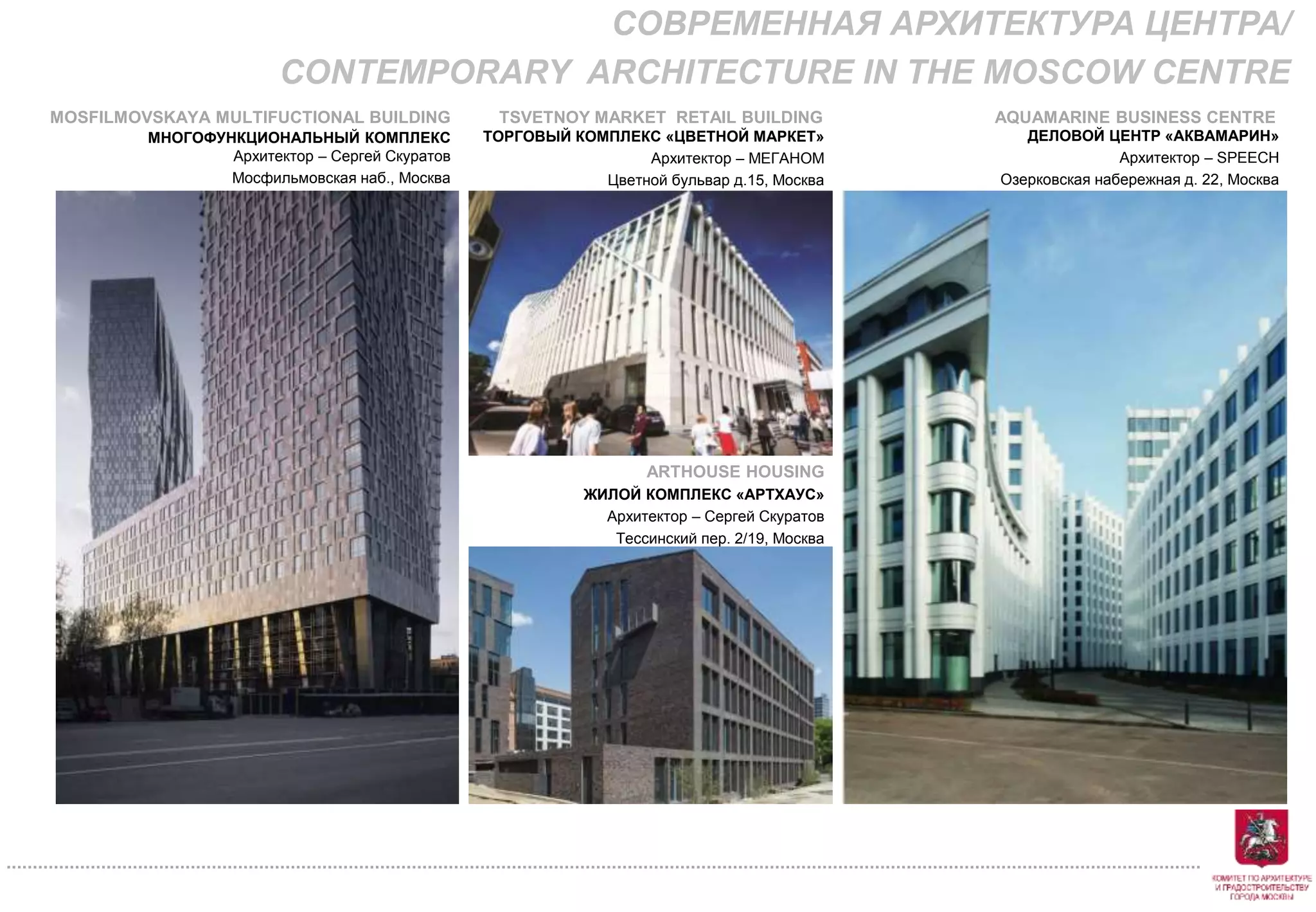 ТОРГОВЫЙ КОМПЛЕКС «ЦВЕТНОЙ МАРКЕТ»
Архитектор – МЕГАНОМ
Цветной бульвар д.15, Москва
ДЕЛОВОЙ ЦЕНТР «АКВАМАРИН»
Архитектор – SPEECH
Озерковская набережная д. 22, Москва
ARTHOUSE HOUSING
ЖИЛОЙ КОМПЛЕКС «АРТХАУС»
Архитектор – Сергей Скуратов
Тессинский пер. 2/19, Москва
МНОГОФУНКЦИОНАЛЬНЫЙ КОМПЛЕКС
Архитектор – Сергей Скуратов
Мосфильмовская наб., Москва
СОВРЕМЕННАЯ АРХИТЕКТУРА ЦЕНТРА/
CONTEMPORARY ARCHITECTURE IN THE MOSCOW CENTRE
MOSFILMOVSKAYA MULTIFUCTIONAL BUILDING TSVETNOY MARKET RETAIL BUILDING AQUAMARINE BUSINESS CENTRE
 